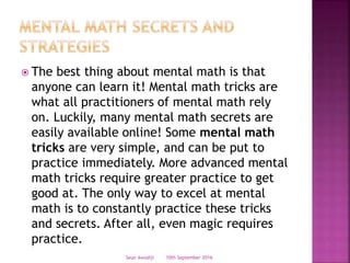  The best thing about mental math is that
anyone can learn it! Mental math tricks are
what all practitioners of mental math rely
on. Luckily, many mental math secrets are
easily available online! Some mental math
tricks are very simple, and can be put to
practice immediately. More advanced mental
math tricks require greater practice to get
good at. The only way to excel at mental
math is to constantly practice these tricks
and secrets. After all, even magic requires
practice.
10th September 2016Seun Awodiji
 