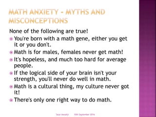 None of the following are true!
 You're born with a math gene, either you get
it or you don't.
 Math is for males, females never get math!
 It's hopeless, and much too hard for average
people.
 If the logical side of your brain isn't your
strength, you'll never do well in math.
 Math is a cultural thing, my culture never got
it!
 There's only one right way to do math.
10th September 2016Seun Awodiji
 