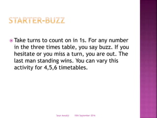  Take turns to count on in 1s. For any number
in the three times table, you say buzz. If you
hesitate or you miss a turn, you are out. The
last man standing wins. You can vary this
activity for 4,5,6 timetables.
10th September 2016Seun Awodiji
 