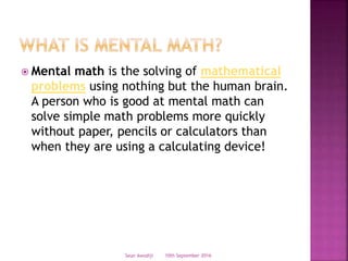  Mental math is the solving of mathematical
problems using nothing but the human brain.
A person who is good at mental math can
solve simple math problems more quickly
without paper, pencils or calculators than
when they are using a calculating device!
10th September 2016Seun Awodiji
 