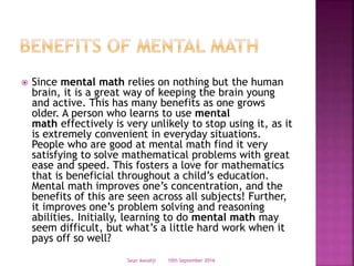  Since mental math relies on nothing but the human
brain, it is a great way of keeping the brain young
and active. This has many benefits as one grows
older. A person who learns to use mental
math effectively is very unlikely to stop using it, as it
is extremely convenient in everyday situations.
People who are good at mental math find it very
satisfying to solve mathematical problems with great
ease and speed. This fosters a love for mathematics
that is beneficial throughout a child’s education.
Mental math improves one’s concentration, and the
benefits of this are seen across all subjects! Further,
it improves one’s problem solving and reasoning
abilities. Initially, learning to do mental math may
seem difficult, but what’s a little hard work when it
pays off so well?
10th September 2016Seun Awodiji
 