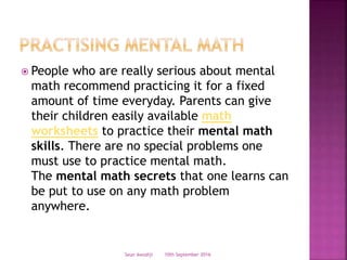  People who are really serious about mental
math recommend practicing it for a fixed
amount of time everyday. Parents can give
their children easily available math
worksheets to practice their mental math
skills. There are no special problems one
must use to practice mental math.
The mental math secrets that one learns can
be put to use on any math problem
anywhere.
10th September 2016Seun Awodiji
 