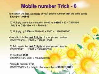 Mobile number Trick - 6Mobile number Trick - 6
1) Insert in the first five digits of your phone number (not the area code)
Example : 99806
2) Multiply these five numbers by 80 ⇒ 99806 x 80 = 7984480
Add 1 ⇒ 7984480 +1 = 7984481
3) Multiply by 2500 ⇒ 7984481 x 2500 = 19961202500
4) Add to this the last 5 digits of your phone number
19961202500 + 16801 = 19961219301
5) Add again the last 5 digits of your phone number.
19961219301 + 16801 = 19961236102
6) Subtract 2500
19961236102 - 2500 = 19961233602
7) Divide number by 2
19961233602 / 2 = Magic phone number = 9980616801
 