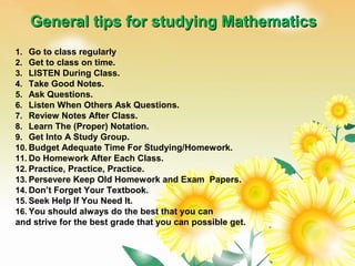 General tips for studying MathematicsGeneral tips for studying Mathematics
1. Go to class regularly
2. Get to class on time.
3. LISTEN During Class.
4. Take Good Notes.
5. Ask Questions.
6. Listen When Others Ask Questions.
7. Review Notes After Class.
8. Learn The (Proper) Notation.
9. Get Into A Study Group.
10. Budget Adequate Time For Studying/Homework.
11. Do Homework After Each Class. 
12. Practice, Practice, Practice.
13. Persevere Keep Old Homework and Exam Papers.
14. Don’t Forget Your Textbook.
15. Seek Help If You Need It.
16. You should always do the best that you can
and strive for the best grade that you can possible get.
 