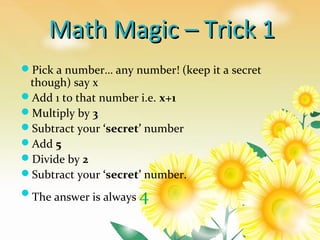 Math Magic – Trick 1Math Magic – Trick 1
Pick a number… any number! (keep it a secret
though) say x
Add 1 to that number i.e. x+1
Multiply by 3
Subtract your ‘secret’ number
Add 5
Divide by 2
Subtract your ‘secret’ number.
The answer is always 4
 