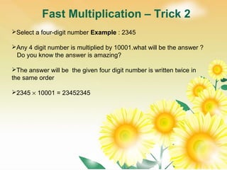 Fast Multiplication – Trick 2
Select a four-digit number Example : 2345
Any 4 digit number is multiplied by 10001.what will be the answer ?
Do you know the answer is amazing?
The answer will be the given four digit number is written twice in
the same order
2345 × 10001 = 23452345
 