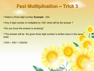 Select a three-digit number Example : 234
Any 4 digit number is multiplied by 1001.what will be the answer ?
Do you know the answer is amazing?
The answer will be the given three digit number is written twice in the same
order .
234 × 1001 = 234234
Fast Multiplication – Trick 3Fast Multiplication – Trick 3
 