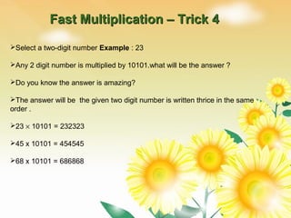Fast Multiplication – Trick 4Fast Multiplication – Trick 4
Select a two-digit number Example : 23
Any 2 digit number is multiplied by 10101.what will be the answer ?
Do you know the answer is amazing?
The answer will be the given two digit number is written thrice in the same
order .
23 × 10101 = 232323
45 x 10101 = 454545
68 x 10101 = 686868
 