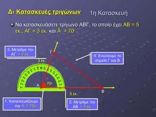 11ηη ΚΚαατταασσκκεευυήή 
ΔΔ11 ΚΚαατταασσκκεευυέέςς ττρριιγγώώννωωνν 
ΝΝαα κκαατταασσκκεευυάάσσεεττεε ττρρίίγγωωννοο ΑΑΒΒΓΓ,, ττοο οοπποοίίοο έέχχεειι ΑΑΒΒ == 55 
εεκκ..,, ΑΑΓΓ == 33 εεκκ.. κκααιι ÂÂ == 7700οο .. 
3 εκ. 
Γ 
Α 70ο 
4. Ενώνουμε τα 
σημεία Γ και Β 
5 εκ. Β 
3. Μετράμε την 
ΑΓ == 33 εεκκ.. 
2. Μετράμε την 
ΑΒ == 55 εεκκ.. 
1. Κατασκευάζουμε 
την ÂÂ == 7700οο 
 