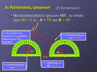 ΔΔ22 ΚΚαατταασσκκεευυέέςς ττρριιγγώώννωωνν 22ηη ΚΚαατταασσκκεευυήή 
Να κκαατταασσκκεευυάάσσεεττεε ττρρίίγγωωννοο ΑΑΒΒΓΓ,, ττοο οοπποοίίοο 
έέχχεειι ΑΑΒΒ == 55 εεκκ..,, AA == 7700οο κκααιι BB == 4400οο .. 
70ο 
Α 5 εκ. Β 
1. Χαράζουμε το 
ΑΒ == 55 εεκκ.. 
3. Κατασκευάζουμε 
την ΒΒ == 4400οο 
2. Κατασκευάζουμε 
την ÂÂ == 7700οο 
40ο 
4. Στο σημείο που 
τέμνονται οι ημιευθείες 
σημειώνουμε την 
κορυφή Γ 
Γ 
