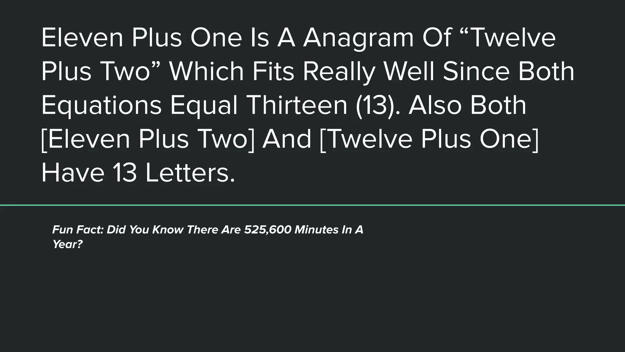 Eleven Plus One Is A Anagram Of “Twelve
Plus Two” Which Fits Really Well Since Both
Equations Equal Thirteen (13). Also Both
[Eleven Plus Two] And [Twelve Plus One]
Have 13 Letters.
Fun Fact: Did You Know There Are 525,600 Minutes In A
Year?
 