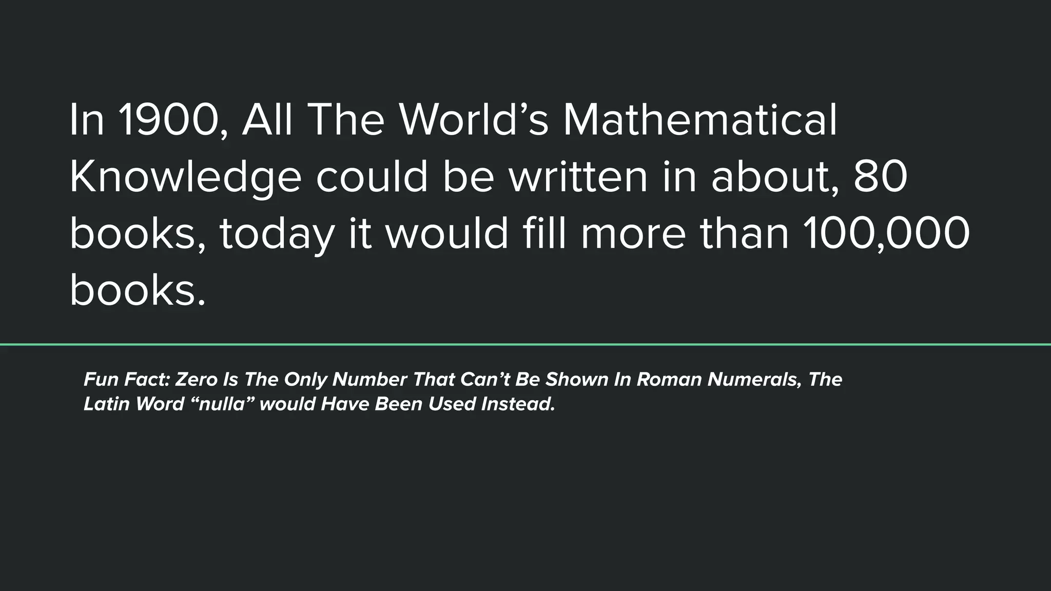In 1900, All The World’s Mathematical
Knowledge could be written in about, 80
books, today it would ﬁll more than 100,000
books.
Fun Fact: Zero Is The Only Number That Can’t Be Shown In Roman Numerals, The
Latin Word “nulla” would Have Been Used Instead.
 