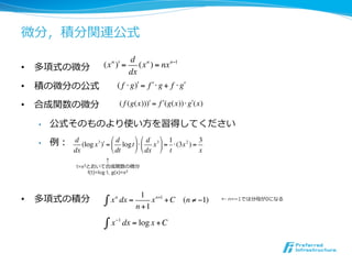 微分，積分関連公式
                                    d n
•  多項式の微分              (x n )! =       (x ) = nx n"1
                                    dx
•  積の微分の公式                    ( f ! g)" = f " ! g + f ! g"

•  合成関数の微分                    ( f (g(x)))! = f !(g(x))" g!(x)

  •    公式そのものより使い⽅方を習得してください

  •    例：   d                "d     % "d % 1
               (log x 3 )! = $ logt ' ( $ x 3 ' = ( (3x 2 ) =
                                                              3
            dx               # dt   & # dx & t                x
                         ↑
             t=x3とおいて合成関数の微分
                 f(t)=log t, g(x)=x3



                                         1 n+1
•  多項式の積分               !   x n dx =        x + C (n " #1)        ← n=­1では分⺟母が0になる
                                       n +1
                             !1
                        "x        dx = log x + C
 