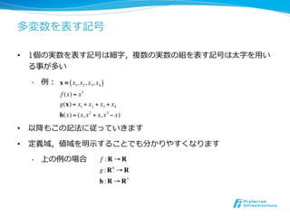 多変数を表す記号

•  1個の実数を表す記号は細字，複数の実数の組を表す記号は太字を⽤用い
   る事が多い

  •    例： x = ( x1, x2 , x3, x4 )
               f (x) = x 3
              g(x) = x1 + x2 + x3 + x4
              h(x) = (x, x 2 + x, x 3 ! x)

•  以降もこの記法に従っていきます

•  定義域，値域を明⽰示することでも分かりやすくなります
  •    上の例の場合                   f :R!R
                                g : R4 ! R
                                h : R ! R3
 
