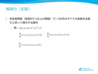 偏微分（定義）

•  多変数関数（変数が2つ以上の関数）で1つ以外のすべての変数を定数
   だと思って微分する操作

  •    例： f (x, y, z) = x 3 + y 2 + z 5

            !f                                    !f
               (x, y, z) = f x (x, y, z) = 3x 2      (x, y, z) = f y (x, y, z) = 2y
            !x                                    !y


            !f
               (x, y, z) = fz (x, y, z) = 5z 4
            !z
 