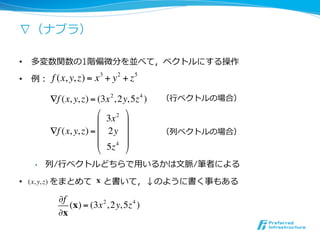 ∇（ナブラ）

•  多変数関数の1階偏微分を並べて，ベクトルにする操作

•  例：   f (x, y, z) = x 3 + y 2 + z 5

        !f (x, y, z) = (3x 2 , 2y, 5z 4 )   （⾏行行ベクトルの場合）
                       "         %
                       $ 3x 2 '
        !f (x, y, z) = $ 2y '               （列ベクトルの場合）
                       $         '
                       # 5z 4 &
  •    列/⾏行行ベクトルどちらで⽤用いるかは⽂文脈/筆者による

•  (x, y, z) をまとめて x と書いて，↓のように書く事もある

          !f
             (x) = (3x 2 , 2y, 5z 4 )
          !x
 