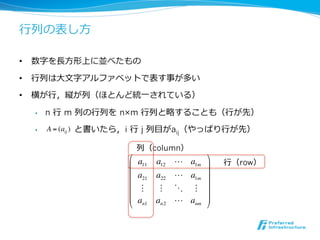⾏行行列の表し⽅方

•  数字を⻑⾧長⽅方形上に並べたもの

•  ⾏行行列は⼤大⽂文字アルファベットで表す事が多い

•  横が⾏行行，縦が列（ほとんど統⼀一されている）

  •    n ⾏行行 m 列の⾏行行列を n×m ⾏行行列と略することも（⾏行行が先）

  •    A = (aij ) と書いたら，i ⾏行行 j 列⽬目がaij（やっぱり⾏行行が先）

                            列（column）
                        !         a12 ! a1m $
                        #
                            a11
                                            &   ⾏行行（row）
                        #   a21   a22 ! a1m &
                        #                   &
                        #    "     " # " &
                        #   an1   an2 ! anm &
                        "                   %
 