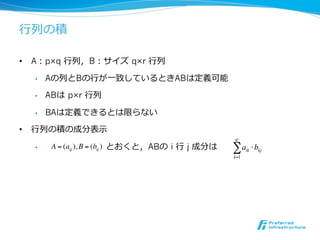 ⾏行行列の積

•  A：p×q ⾏行行列，B：サイズ q×r ⾏行行列

   •    Aの列とBの⾏行行が⼀一致しているときABは定義可能

   •    ABは p×r ⾏行行列

   •    BAは定義できるとは限らない

•  ⾏行行列の積の成分表⽰示
                                                       q!
   •     A = (aij ), B = (bij ) とおくと，ABの i ⾏行行 j 成分は   "a    ik   ! bkj
                                                       k=1
 