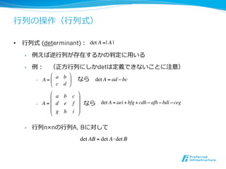 ⾏行行列の操作（⾏行行列式）

•  ⾏行行列式 (determinant)： det A =| A |

    •    例えば逆⾏行行列が存在するかの判定に⽤用いる

    •    例： 　（正⽅方⾏行行列にしかdetは定義できないことに注意）
                  ! a b $
          •     　 　 　 　 　 　なら det A = ad ! bc
               A =#     &
                  " c d %
                  !        $
                  # a b c &
          •     　 　 　 　 　 　 　なら
               A =# d e f &          det A = aei + bfg + cdh ! afh ! bdi ! ceg
                  # g h i &
                  "        %

    •    ⾏行行列n×nの⾏行行列A, Bに対して
                            det AB = det A ! det B
 