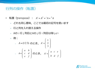 ⾏行行列の操作（転置）

•  転置（transpose）： A t = AT = t A = T A

   •    どれも同じ意味，ここでは最初の記号を使います

   •    ⾏行行と列を⼊入れ替える操作

   •    Aの i ⾏行行 j 列⽬目とAの j ⾏行行 i 列⽬目は等しい

   •    例：                            ! 1 $
                                      #    &
         •     A = (1 2 3) のとき， A t = # 2 &
                                      # 3 &
                                      "    %
                  ! a b $
                  #        &             ! a c e $
         •     　 　 　 　 　 　のとき， A t = #
               A =# c d &                        &
                  # e f &                # b d f &
                  "        %             "       %
 