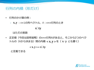 ⾏行行列の内積（形だけ）

•  ⾏行行列のかけ算の例：

  •    x, y ：n×1の列ベクトル, A ：n×n⾏行行列のとき
                     x t Ay
       はただの実数

•  正定値（今回は説明省略）のn×n⾏行行列Aがあると，そこから2つのベク
   トルの（Aから決まる）間の内積 　 　 　 　 を（ 　 　 とも書く）
                    < x, y >  x!y
                < x, y >= x t Ay
 　 　と定義できる
 