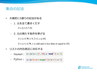 集合の記法

•  ⼤大雑把に2通りの記法がある

  •    1. 元を全て書きくだす
          S = {1, 3, 5, 7, 9}

  •    2. 元の満たす条件を挙げる
          S = {x ! N | x % 2 = 1, x ! 10}

          S = {x | x ! N, x is odd and is less than or equal to 10}

•  リストの内包表記に対応する

  •    Haskell：

  •    Python：
 