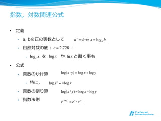 指数，対数関連公式

•  定義

  •    a, bを正の実数として                       a x = b ! x = log a b

  •    ⾃自然対数の底： e = 2.728!

        •           　を log x や ln x と書く事も
             log e x

•  公式

  •    真数のかけ算                 log(x ! y) = log x + log y

        •    特に，     log x n = n log x

  •    真数の割り算                 log(x / y) = log x ! log y

  •    指数法則                   e( x+y) = e x ! e y
 