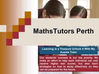 MathsTutors Perth
Learning is a Treasure Unlock it With My
Aussie Tutor
Our students’ success is our top priority. We
make an effort to help each individual not only
receive higher test scores, but also learn
strategies on how to study effectively, so they
can be prepared for the future.
 