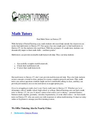 Math Tutors
Find Math Tutors in Darien, CT
With the help of DarienTutoring.com, math students who need help outside the classroom can
easily find math tutors in Darien, CT. Our agency has one simple goal: to find math tutors in
Darien, CT, for the students who need them. With the assistance of a math tutor, students can
dramatically improve their math skills—and their grades!
Math tutors can provide invaluable math homework help. They can help students

Successfully complete math homework
Check their math homework
Correct their math homework.

But math tutors in Darien, CT, don’t just provide math homework help. They also help students
review concepts covered in class, prepare for exams, complete projects and more. Plus, math
tutors can answer questions students might not feel comfortable asking in class, and they can
provide personalized, one-on-one instruction at an appropriate pace.
If you’re struggling in math, don’t wait. Find a math tutor in Darien, CT. Whether you’re in
elementary school, middle school, high school or college, DarienTutoring.com can find a math
tutor in Darien, CT, for you. It doesn’t matter what course you’re taking— personal finance,
business math, algebra, geometry, calculus, trigonometry, or some other course—we have math
tutors in Darien, CT, who can assist you with in-person or online math tutoring. Contact us today
online or by phone to arrange your first tutoring session.

We Offer Tutoring Also In Nearby Cities:
Mathematics Tutor in Weston

 