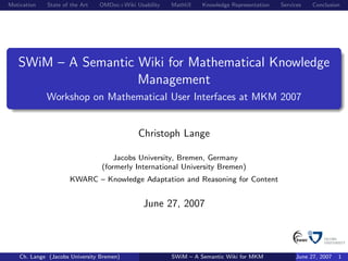 Motivation   State of the Art   OMDoc+Wiki Usability   MathUI    Knowledge Representation   Services   Conclusion




   SWiM – A Semantic Wiki for Mathematical Knowledge
                     Management
             Workshop on Mathematical User Interfaces at MKM 2007


                                            Christoph Lange

                                     Jacobs University, Bremen, Germany
                                 (formerly International University Bremen)
                      KWARC – Knowledge Adaptation and Reasoning for Content


                                              June 27, 2007



    Ch. Lange (Jacobs University Bremen)               SWiM – A Semantic Wiki for MKM            June 27, 2007   1
 