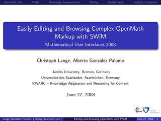 OpenMath CDs          SWiM         Knowledge Representation      Editing      Related Work      Outlook/Conclusion




           Easily Editing and Browsing Complex OpenMath
                          Markup with SWiM
                                Mathematical User Interfaces 2008


                          Christoph Lange, Alberto González Palomo

                                     Jacobs University, Bremen, Germany
                             Universität des Saarlandes, Saarbrücken, Germany
                      KWARC – Knowledge Adaptation and Reasoning for Content


                                                June 27, 2008



Lange/González Palomo (Jacobs/Saarland Univ.)         Editing and Browsing OpenMath with SWiM     June 27, 2008   1
 