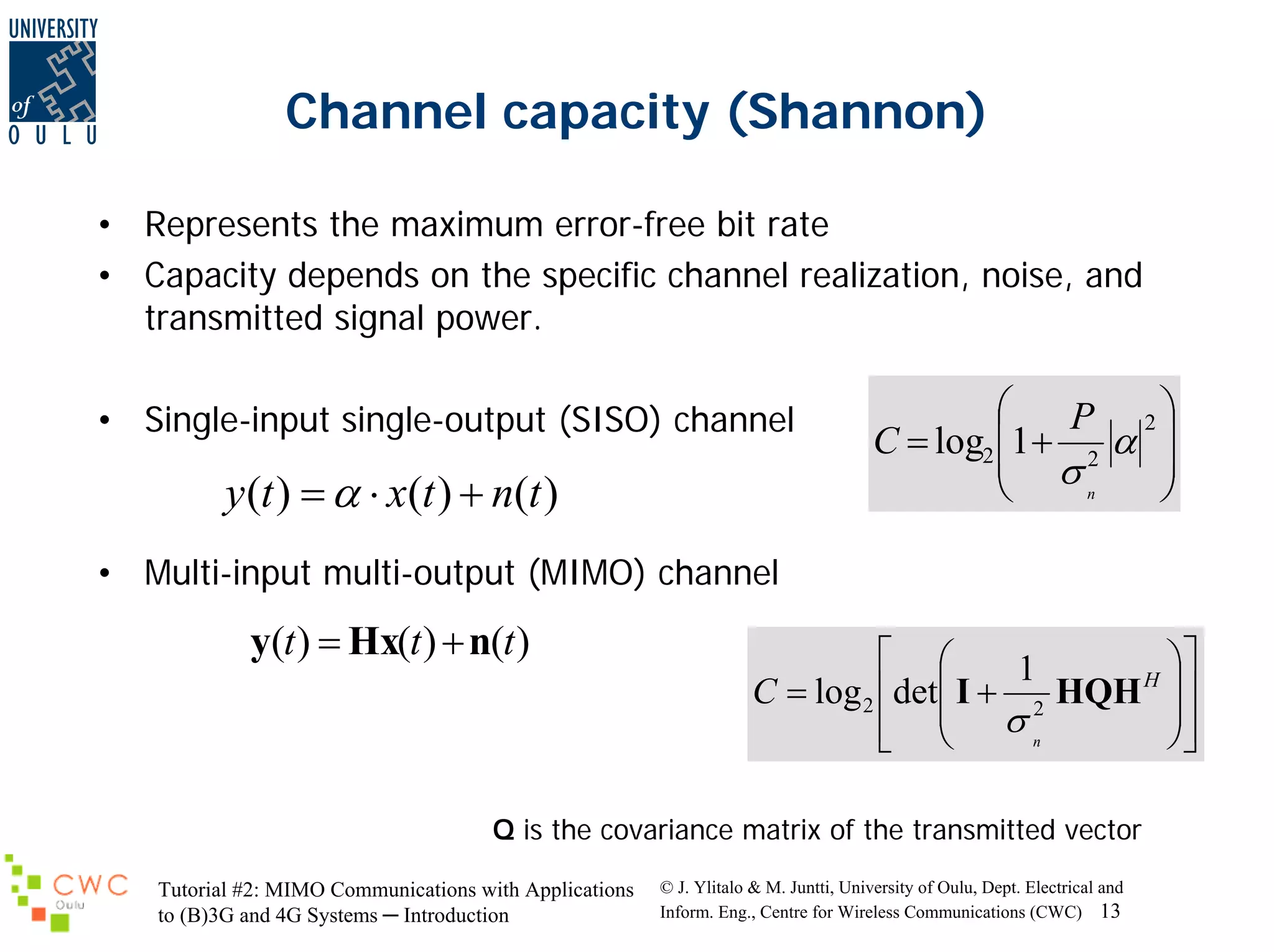 Channel capacity (Shannon)
• Represents the maximum error-free bit rate
• Capacity depends on the specific channel realization, noise, and
transmitted signal power.
• Single-input single-output (SISO) channel

y (t ) = α ⋅ x(t ) + n(t )

⎛
P 2⎞
C = log2 ⎜1 + 2 α ⎟
⎟
⎜ σ
n
⎠
⎝

• Multi-input multi-output (MIMO) channel

y(t ) = Hx(t ) + n(t )

⎡ ⎛
⎞⎤
1
H ⎟
C = log 2 ⎢det⎜ I + 2 HQH ⎥
⎟⎥
⎢ ⎜ σn
⎠⎦
⎣ ⎝

Q is the covariance matrix of the transmitted vector
Tutorial #2: MIMO Communications with Applications
to (B)3G and 4G Systems ─ Introduction

© J. Ylitalo & M. Juntti, University of Oulu, Dept. Electrical and
Inform. Eng., Centre for Wireless Communications (CWC) 13

 