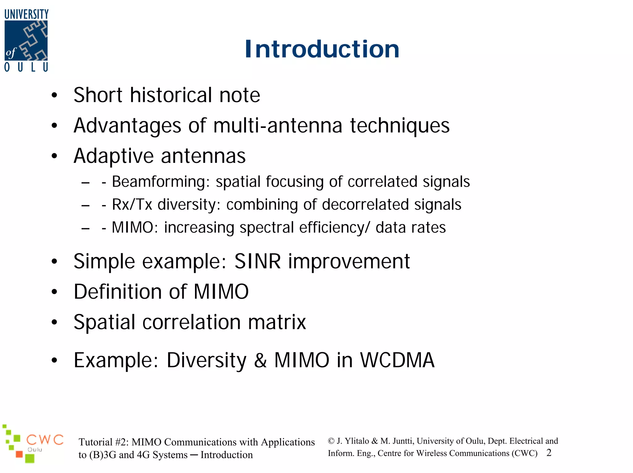 Introduction
• Short historical note
• Advantages of multi-antenna techniques
• Adaptive antennas
– - Beamforming: spatial focusing of correlated signals
– - Rx/Tx diversity: combining of decorrelated signals
– - MIMO: increasing spectral efficiency/ data rates

• Simple example: SINR improvement
• Definition of MIMO
• Spatial correlation matrix
• Example: Diversity & MIMO in WCDMA

Tutorial #2: MIMO Communications with Applications
to (B)3G and 4G Systems ─ Introduction

© J. Ylitalo & M. Juntti, University of Oulu, Dept. Electrical and
Inform. Eng., Centre for Wireless Communications (CWC) 2

 