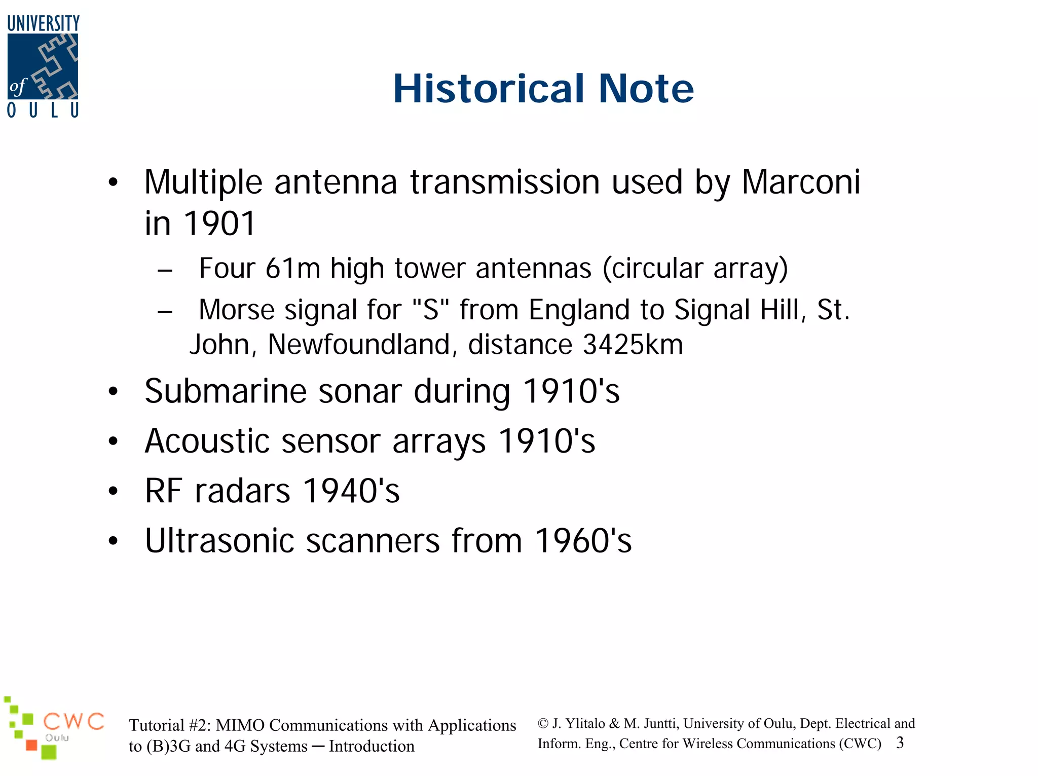 Historical Note
• Multiple antenna transmission used by Marconi
in 1901
– Four 61m high tower antennas (circular array)
– Morse signal for "S" from England to Signal Hill, St.
John, Newfoundland, distance 3425km

•
•
•
•

Submarine sonar during 1910's
Acoustic sensor arrays 1910's
RF radars 1940's
Ultrasonic scanners from 1960's

Tutorial #2: MIMO Communications with Applications
to (B)3G and 4G Systems ─ Introduction

© J. Ylitalo & M. Juntti, University of Oulu, Dept. Electrical and
Inform. Eng., Centre for Wireless Communications (CWC) 3

 