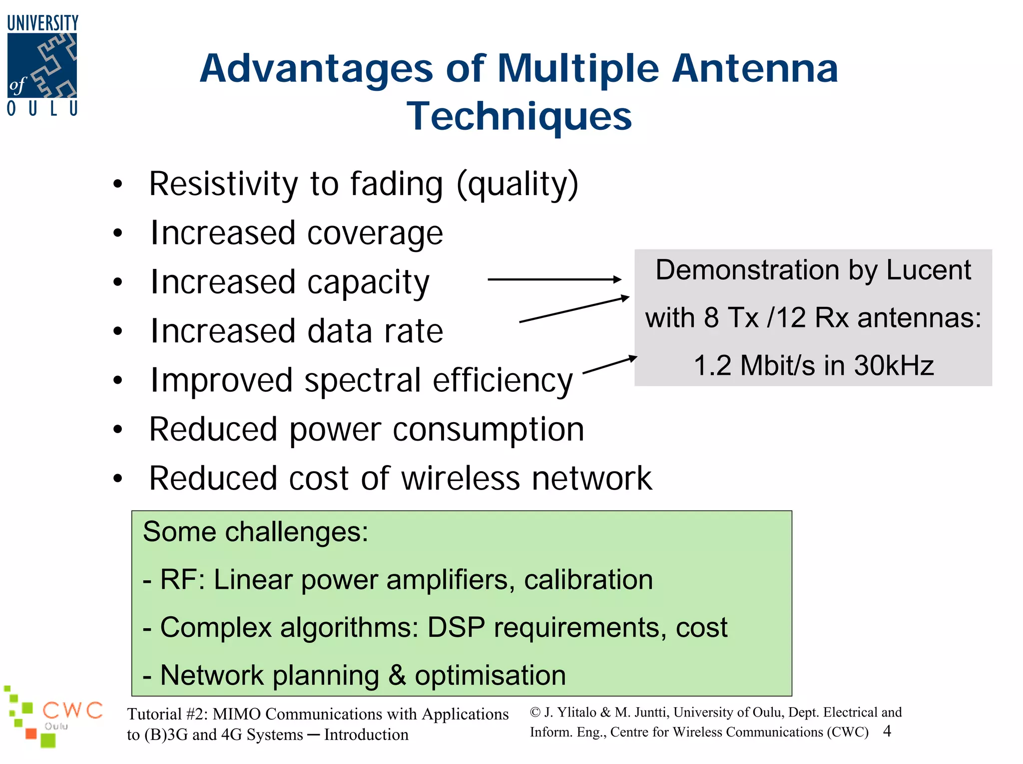 Advantages of Multiple Antenna
Techniques
•
•
•
•
•
•
•

Resistivity to fading (quality)
Increased coverage
Demonstration by Lucent
Increased capacity
with 8 Tx /12 Rx antennas:
Increased data rate
1.2 Mbit/s in 30kHz
Improved spectral efficiency
Reduced power consumption
Reduced cost of wireless network
Some challenges:
- RF: Linear power amplifiers, calibration
- Complex algorithms: DSP requirements, cost
- Network planning & optimisation
Tutorial #2: MIMO Communications with Applications
to (B)3G and 4G Systems ─ Introduction

© J. Ylitalo & M. Juntti, University of Oulu, Dept. Electrical and
Inform. Eng., Centre for Wireless Communications (CWC) 4

 