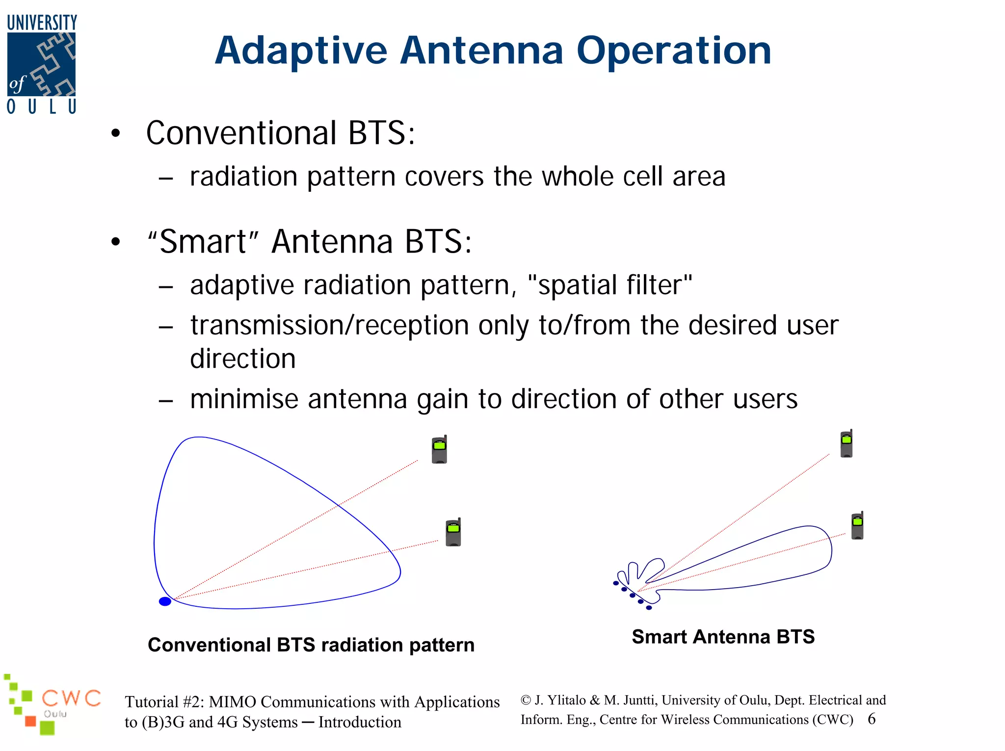 Adaptive Antenna Operation
• Conventional BTS:
– radiation pattern covers the whole cell area

• “Smart” Antenna BTS:
– adaptive radiation pattern, "spatial filter"
– transmission/reception only to/from the desired user
direction
– minimise antenna gain to direction of other users

Conventional BTS radiation pattern
Tutorial #2: MIMO Communications with Applications
to (B)3G and 4G Systems ─ Introduction

Smart Antenna BTS
© J. Ylitalo & M. Juntti, University of Oulu, Dept. Electrical and
Inform. Eng., Centre for Wireless Communications (CWC) 6

 