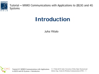 Tutorial ─ MIMO Communications with Applications to (B)3G and 4G
Systems

Introduction
Juha Ylitalo

Tutorial #2: MIMO Communications with Applications
to (B)3G and 4G Systems ─ Introduction

© J. Ylitalo & M. Juntti, University of Oulu, Dept. Electrical and
Inform. Eng., Centre for Wireless Communications (CWC) 1

 