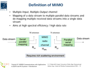 Definition of MIMO
• Multiple-Input, Multiple-Output channel
• Mapping of a data stream to multiple parallel data streams and
de-mapping multiple received data streams into a single data
stream
• Aims at high spectral efficiency / high data rate
M antennas

Data stream

N antennas

MIMO

Serial/
parallel
mapping

Parallel/
serial
mapping

radio
channel

Rxx

HMN

Data stream

Ryy

Requires rich scattering environment

Tutorial #2: MIMO Communications with Applications
to (B)3G and 4G Systems ─ Introduction

© J. Ylitalo & M. Juntti, University of Oulu, Dept. Electrical and
Inform. Eng., Centre for Wireless Communications (CWC) 11

 