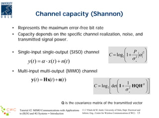Channel capacity (Shannon)
• Represents the maximum error-free bit rate
• Capacity depends on the specific channel realization, noise, and
transmitted signal power.
• Single-input single-output (SISO) channel

y (t ) = α ⋅ x(t ) + n(t )

⎛
P 2⎞
C = log2 ⎜1 + 2 α ⎟
⎟
⎜ σ
n
⎠
⎝

• Multi-input multi-output (MIMO) channel

y(t ) = Hx(t ) + n(t )

⎡ ⎛
⎞⎤
1
H ⎟
C = log 2 ⎢det⎜ I + 2 HQH ⎥
⎟⎥
⎢ ⎜ σn
⎠⎦
⎣ ⎝

Q is the covariance matrix of the transmitted vector
Tutorial #2: MIMO Communications with Applications
to (B)3G and 4G Systems ─ Introduction

© J. Ylitalo & M. Juntti, University of Oulu, Dept. Electrical and
Inform. Eng., Centre for Wireless Communications (CWC) 13

 