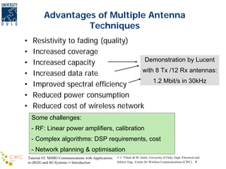 Advantages of Multiple Antenna
Techniques
•
•
•
•
•
•
•

Resistivity to fading (quality)
Increased coverage
Demonstration by Lucent
Increased capacity
with 8 Tx /12 Rx antennas:
Increased data rate
1.2 Mbit/s in 30kHz
Improved spectral efficiency
Reduced power consumption
Reduced cost of wireless network
Some challenges:
- RF: Linear power amplifiers, calibration
- Complex algorithms: DSP requirements, cost
- Network planning & optimisation
Tutorial #2: MIMO Communications with Applications
to (B)3G and 4G Systems ─ Introduction

© J. Ylitalo & M. Juntti, University of Oulu, Dept. Electrical and
Inform. Eng., Centre for Wireless Communications (CWC) 4

 