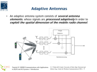 Adaptive Antennas
• An adaptive antenna system consists of several antenna
elements, whose signals are processed adaptively in order to
exploit the spatial dimension of the mobile radio channel.
Weight
Adaptation

RF

IF

RF

IF

+

RF

IF

Baseband processing

Tutorial #2: MIMO Communications with Applications
to (B)3G and 4G Systems ─ Introduction

© J. Ylitalo & M. Juntti, University of Oulu, Dept. Electrical and
Inform. Eng., Centre for Wireless Communications (CWC) 5

 