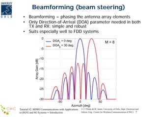 Beamforming (beam steering)
• Beamforming = phasing the antenna array elements
• Only Direction-of-Arrival (DOA) parameter needed in both
TX and RX: simple and robust
• Suits especially well to FDD systems
0

Array Gain [dB]

-5

DOA = 0 deg.
1
DOA = 30 deg.

M=8

2

-10
-15
-20
-25
-30

-50

0
Azimuth [deg]

Tutorial #2: MIMO Communications with Applications
to (B)3G and 4G Systems ─ Introduction

50

© J. Ylitalo & M. Juntti, University of Oulu, Dept. Electrical and
Inform. Eng., Centre for Wireless Communications (CWC) 7

 