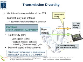 Transmission Diversity
• Multiple antennas available at the BTS
• Terminal: only one antenna

Uncorrelated
fading

-> downlink suffers from lack of diversity

Downlink:
Use TX instead of RX diversity
• TX diversity gain:

Signal #1

Base
station

– Gain against fading
– Feedback modes: coherent
combining ("beamforming") gain

(1) Gain
against
fading

Signal #2

(2) Coherent combining
gain (only feedback modes)

• Downlink capacity improvement
RX diversity in terminal is coming soon
enabling RX diversity at UE, MIMO, …
Tutorial #2: MIMO Communications with Applications
to (B)3G and 4G Systems ─ Introduction

© J. Ylitalo & M. Juntti, University of Oulu, Dept. Electrical and
Inform. Eng., Centre for Wireless Communications (CWC) 9

 
