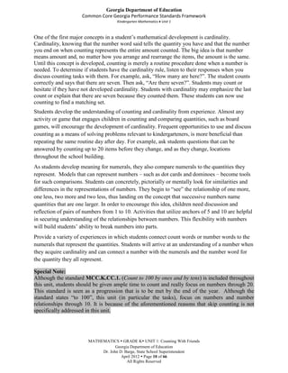 Georgia Department of Education
                      Common Core Georgia Performance Standards Framework
                                      Kindergarten Mathematics Unit 1



One of the first major concepts in a student’s mathematical development is cardinality.
Cardinality, knowing that the number word said tells the quantity you have and that the number
you end on when counting represents the entire amount counted. The big idea is that number
means amount and, no matter how you arrange and rearrange the items, the amount is the same.
Until this concept is developed, counting is merely a routine procedure done when a number is
needed. To determine if students have the cardinality rule, listen to their responses when you
discuss counting tasks with them. For example, ask, “How many are here?”. The student counts
correctly and says that there are seven. Then ask, “Are there seven?”. Students may count or
hesitate if they have not developed cardinality. Students with cardinality may emphasize the last
count or explain that there are seven because they counted them. These students can now use
counting to find a matching set.
Students develop the understanding of counting and cardinality from experience. Almost any
activity or game that engages children in counting and comparing quantities, such as board
games, will encourage the development of cardinality. Frequent opportunities to use and discuss
counting as a means of solving problems relevant to kindergarteners, is more beneficial than
repeating the same routine day after day. For example, ask students questions that can be
answered by counting up to 20 items before they change, and as they change, locations
throughout the school building.
As students develop meaning for numerals, they also compare numerals to the quantities they
represent. Models that can represent numbers – such as dot cards and dominoes – become tools
for such comparisons. Students can concretely, pictorially or mentally look for similarities and
differences in the representations of numbers. They begin to “see” the relationship of one more,
one less, two more and two less, thus landing on the concept that successive numbers name
quantities that are one larger. In order to encourage this idea, children need discussion and
reflection of pairs of numbers from 1 to 10. Activities that utilize anchors of 5 and 10 are helpful
in securing understanding of the relationships between numbers. This flexibility with numbers
will build students’ ability to break numbers into parts.
Provide a variety of experiences in which students connect count words or number words to the
numerals that represent the quantities. Students will arrive at an understanding of a number when
they acquire cardinality and can connect a number with the numerals and the number word for
the quantity they all represent.

Special Note:
Although the standard MCC.K.CC.1. (Count to 100 by ones and by tens) is included throughout
this unit, students should be given ample time to count and really focus on numbers through 20.
This standard is seen as a progression that is to be met by the end of the year. Although the
standard states “to 100”, this unit (in particular the tasks), focus on numbers and number
relationships through 10. It is because of the aforementioned reasons that skip counting is not
specifically addressed in this unit.




                        MATHEMATICS  GRADE K UNIT 1: Counting With Friends
                                    Georgia Department of Education
                             Dr. John D. Barge, State School Superintendent
                                       April 2012  Page 10 of 66
                                          All Rights Reserved
 