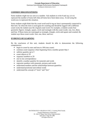 Georgia Department of Education
                      Common Core Georgia Performance Standards Framework
                                      Kindergarten Mathematics Unit 1



COMMON MISCONCEPTIONS
Some students might not see zero as a number. Ask students to write 0 and say zero to
represent the number of items left when all items have been taken away. Avoid using the
word none to represent this situation.
Some students might think that the count word used to tag an item is permanently connected to
that item. So when the item is used again for counting and should be tagged with a different
count word, the student uses the original count word. For example, a student counts four
geometric figures: triangle, square, circle and rectangle with the count words: one, two, three,
and four. If these items are rearranged as rectangle, triangle, circle and square and counted, the
student says these count words: four, one, three, and two.

EVIDENCE OF LEARNING

By the conclusion of this unit, students should be able to demonstrate the following
competencies:
      begin to count by ones and tens to 100 (rote count)
      continue count sequence when beginning from a number greater than 1
      subitize quantity up to 5
      count objects to 20
      sequence numbers to 20
      one to one correspondence
      identify a number quantity for numerals and words
      represent numbers with numerals, pictures and words
      understand numbers and the relationships between quantities
      understand positional and ordinal words
      understand the concept of “more” and “less”




                        MATHEMATICS  GRADE K UNIT 1: Counting With Friends
                                    Georgia Department of Education
                             Dr. John D. Barge, State School Superintendent
                                       April 2012  Page 11 of 66
                                          All Rights Reserved
 