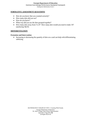 Georgia Department of Education
                     Common Core Georgia Performance Standards Framework
                                     Kindergarten Mathematics Unit 1



FORMATIVE ASSESSMENT QUESTIONS

       How do you know that you counted correctly?
       How many dots did you see?
       How do you know?
       What way did you see the dots grouped together?
       How many dots away from 5 is 8? How many dots would you need to make 10?
       (anchoring 5&10)

DIFFERENTIATION

Extension and Intervention
      Increasing or decreasing the quantity of dots on a card can help with differentiating
      subitizing




                        MATHEMATICS  GRADE K UNIT 1: Counting With Friends
                                    Georgia Department of Education
                             Dr. John D. Barge, State School Superintendent
                                       April 2012  Page 15 of 66
                                          All Rights Reserved
 