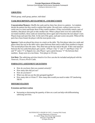 Georgia Department of Education
                     Common Core Georgia Performance Standards Framework
                                     Kindergarten Mathematics Unit 1



GROUPING

Whole group, small group, partner, individual

TASK DESCRIPTION, DEVELOPMENT, AND DISCUSSION

Concentration/Memory: Shuffle the cards and lay them face down in a pattern. Let students
decide the pattern but they need to explain their patter. On each turn, a player turns over two
cards (one at a time) and keeps them if they match numbers. If they successfully match a pair of
numbers, that player also gets to take another turn. When a player turns over two cards that do
not match numbers, those cards are turned face down again and it becomes the next player’s turn.
Players keep each pair they find. At the end of the game, each pair scores one point. When all the
pairs have been found, the player with the most points wins.

Squeeze: Cards are placed face down in a stack on the table. The first player takes two cards and
places them face up on the table with a space between them and in order from smallest to largest.
The second player does the same. They then turn up the top card in the pile. If this card squeezes
between the two cards that player gets a point. If Payer 1 has “2” and “5” and Player 2 has “4”
and “9” and a “3” is flipped over, only Player 1 gets a point because “3” fits between their
numbers. Keep score on a ten-frame. First player to 10 wins.

Got Dots: The subitizing activities listed in Got Dots can also be included and played with the
Numerals, Pictures,Words Cards.

FORMATIVE ASSESSMENT QUESTIONS

       How do you know that you counted correctly?
       How many dots did you see?
       How do you know?
       What way did you see the dots grouped together?
       How many dots is 8 from 5? How many dots would you need to make 10? (anchoring
       5&10)

DIFFERENTIATION

Extension and Intervention

       Increasing or decreasing the quantity of dots on a card can help with differentiating
       subitizing activities.




                        MATHEMATICS  GRADE K UNIT 1: Counting With Friends
                                    Georgia Department of Education
                             Dr. John D. Barge, State School Superintendent
                                       April 2012  Page 18 of 66
                                          All Rights Reserved
 