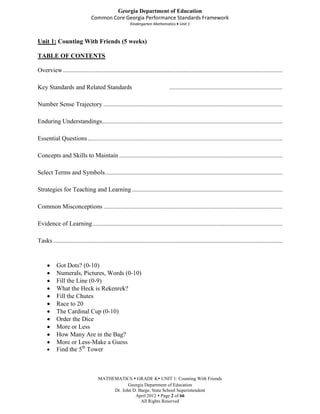 Georgia Department of Education
                                 Common Core Georgia Performance Standards Framework
                                                         Kindergarten Mathematics Unit 1



Unit 1: Counting With Friends (5 weeks)

TABLE OF CONTENTS

Overview ............................................................................................................................................

Key Standards and Related Standards                                              ........................................................................

Number Sense Trajectory ..................................................................................................................

Enduring Understandings...................................................................................................................

Essential Questions ............................................................................................................................

Concepts and Skills to Maintain ........................................................................................................

Select Terms and Symbols .................................................................................................................

Strategies for Teaching and Learning ................................................................................................

Common Misconceptions ..................................................................................................................

Evidence of Learning .........................................................................................................................

Tasks ..................................................................................................................................................


           Got Dots? (0-10)
           Numerals, Pictures, Words (0-10)
           Fill the Line (0-9)
           What the Heck is Rekenrek?
           Fill the Chutes
           Race to 20
           The Cardinal Cup (0-10)
           Order the Dice
           More or Less
           How Many Are in the Bag?
           More or Less-Make a Guess
           Find the 5th Tower



                                     MATHEMATICS  GRADE K UNIT 1: Counting With Friends
                                                 Georgia Department of Education
                                          Dr. John D. Barge, State School Superintendent
                                                    April 2012  Page 2 of 66
                                                       All Rights Reserved
 