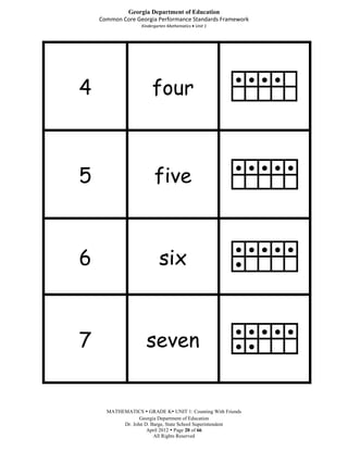 Georgia Department of Education
    Common Core Georgia Performance Standards Framework
                   Kindergarten Mathematics Unit 1




4                       four
                                                       ● ● ● ●




5                        five
                                                       ● ● ● ● ●




6                          six
                                                       ● ● ● ● ●
                                                       ●




7                    seven
                                                       ● ● ● ● ●
                                                       ● ●




      MATHEMATICS  GRADE K UNIT 1: Counting With Friends
                  Georgia Department of Education
           Dr. John D. Barge, State School Superintendent
                     April 2012  Page 20 of 66
                        All Rights Reserved
 