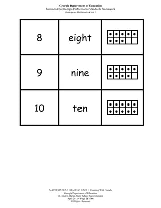 Georgia Department of Education
     Common Core Georgia Performance Standards Framework
                    Kindergarten Mathematics Unit 1




8                      eight
                                                        ● ● ● ● ●
                                                        ● ● ●




9                        nine
                                                        ● ● ● ● ●
                                                        ● ● ● ●




10                         ten
                                                        ● ● ● ● ●
                                                        ● ● ● ● ●




       MATHEMATICS  GRADE K UNIT 1: Counting With Friends
                   Georgia Department of Education
            Dr. John D. Barge, State School Superintendent
                      April 2012  Page 21 of 66
                         All Rights Reserved
 
